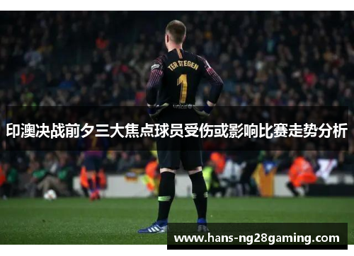 印澳决战前夕三大焦点球员受伤或影响比赛走势分析