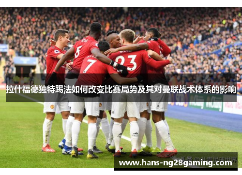 拉什福德独特踢法如何改变比赛局势及其对曼联战术体系的影响
