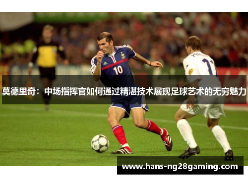 莫德里奇：中场指挥官如何通过精湛技术展现足球艺术的无穷魅力
