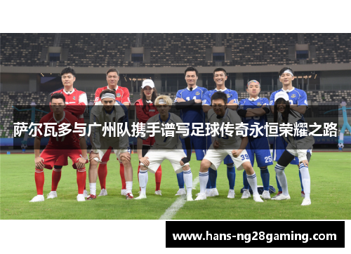 萨尔瓦多与广州队携手谱写足球传奇永恒荣耀之路