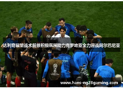 达利奇展望战术前景积极氛围助力克罗地亚全力迎战阿尔巴尼亚