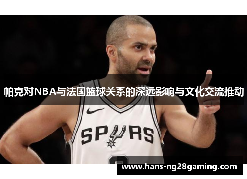帕克对NBA与法国篮球关系的深远影响与文化交流推动