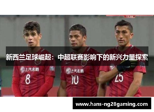 新西兰足球崛起:中超联赛影响下的新兴力量探索 新西兰足球崛起:中超联赛影响下的新兴力量探索