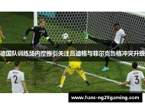 德国队训练场内摩擦引关注吕迪格与菲尔克鲁格冲突升级